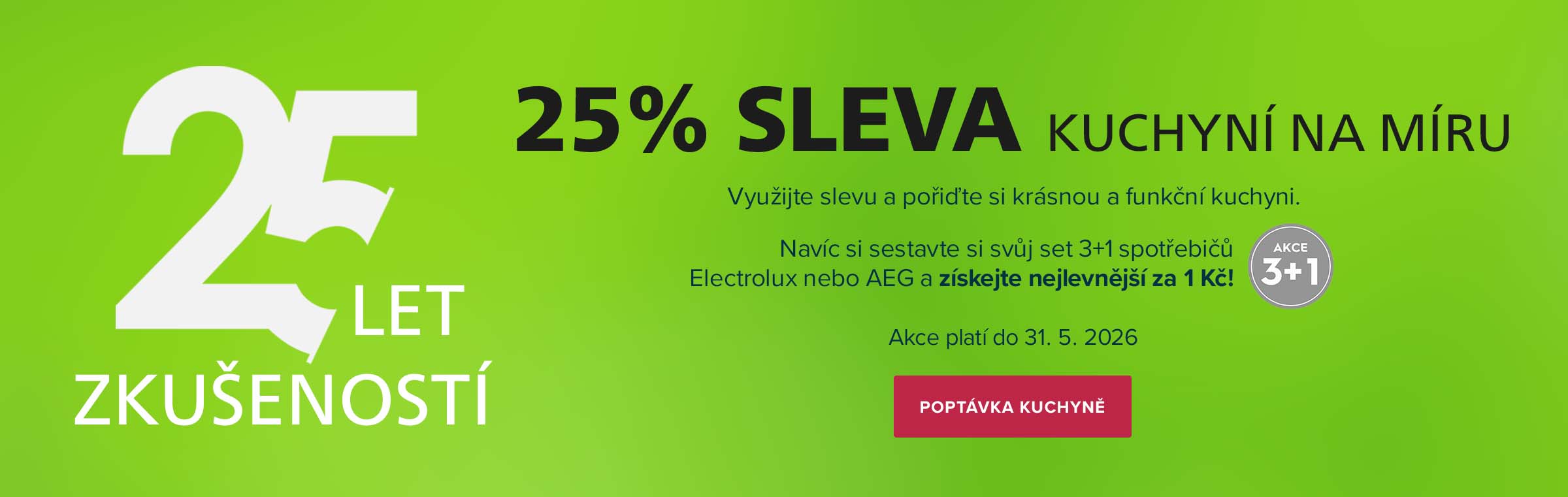 25 LET ZKUŠENOSTÍ = 25% SLEVA KUCHYNÍ NA MÍRU. Využijte slevu a pořiďte si krásnou a funkční kuchyni. Navíc si sestavte si svůj set 3+1 spotřebičů Electrolux nebo AEG a získejte nejlevnější za 1 Kč! Akce platí do 31. 5. 2026